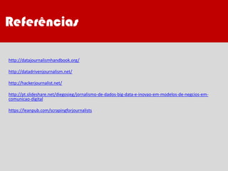 Referências
http://datajournalismhandbook.org/
http://datadrivenjournalism.net/
http://hackerjournalist.net/
http://pt.slideshare.net/diegosieg/jornalismo-de-dados-big-data-e-inovao-em-modelos-de-negcios-em-
comunicao-digital
https://leanpub.com/scrapingforjournalists
Referências
 
