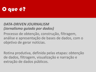 O que é?
DATA-DRIVEN JOURNALISM
(Jornalismo guiado por dados)
Processo de obtenção, construção, filtragem,
análise e apresentação de bases de dados, com o
objetivo de gerar notícias.
Rotina produtiva, definida pelas etapas: obtenção
de dados, filtragem, visualização e narração e
extração de dados públicos.
 