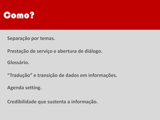 Separação por temas.
Prestação de serviço e abertura de diálogo.
Glossário.
“Tradução” e transição de dados em informações.
Agenda setting.
Credibilidade que sustenta a informação.
Como?
 
