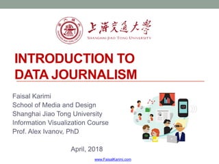 INTRODUCTION TO
DATA JOURNALISM
Faisal Karimi
School of Media and Design
Shanghai Jiao Tong University
Information Visualization Course
Prof. Alex Ivanov, PhD
April, 2018
www.FaisalKarimi.com
 