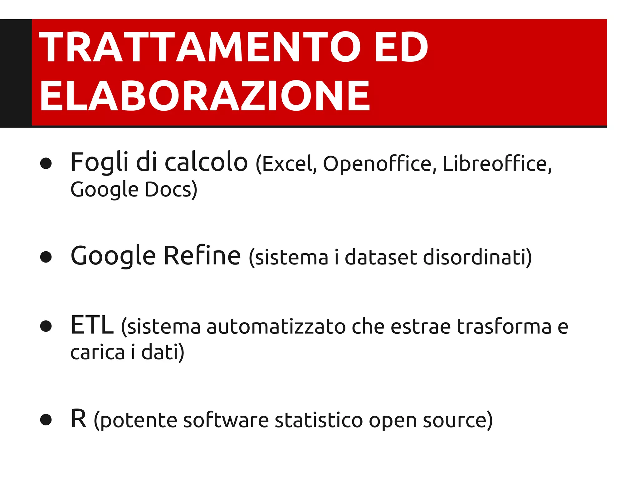 TRATTAMENTO ED
ELABORAZIONE
● Fogli di calcolo (Excel, Openoffice, Libreoffice,
   Google Docs)


● Google Refine (sistema i dataset disordinati)

● ETL (sistema automatizzato che estrae trasforma e
   carica i dati)


● R (potente software statistico open source)
 