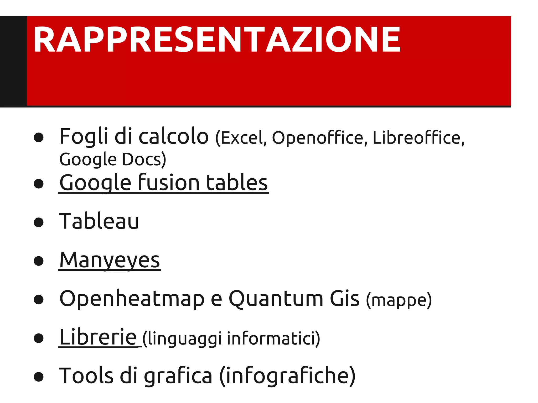 RAPPRESENTAZIONE

● Fogli di calcolo (Excel, Openoffice, Libreoffice,
   Google Docs)
● Google fusion tables
● Tableau
● Manyeyes
● Openheatmap e Quantum Gis (mappe)
● Librerie (linguaggi informatici)
● Tools di grafica (infografiche)
 