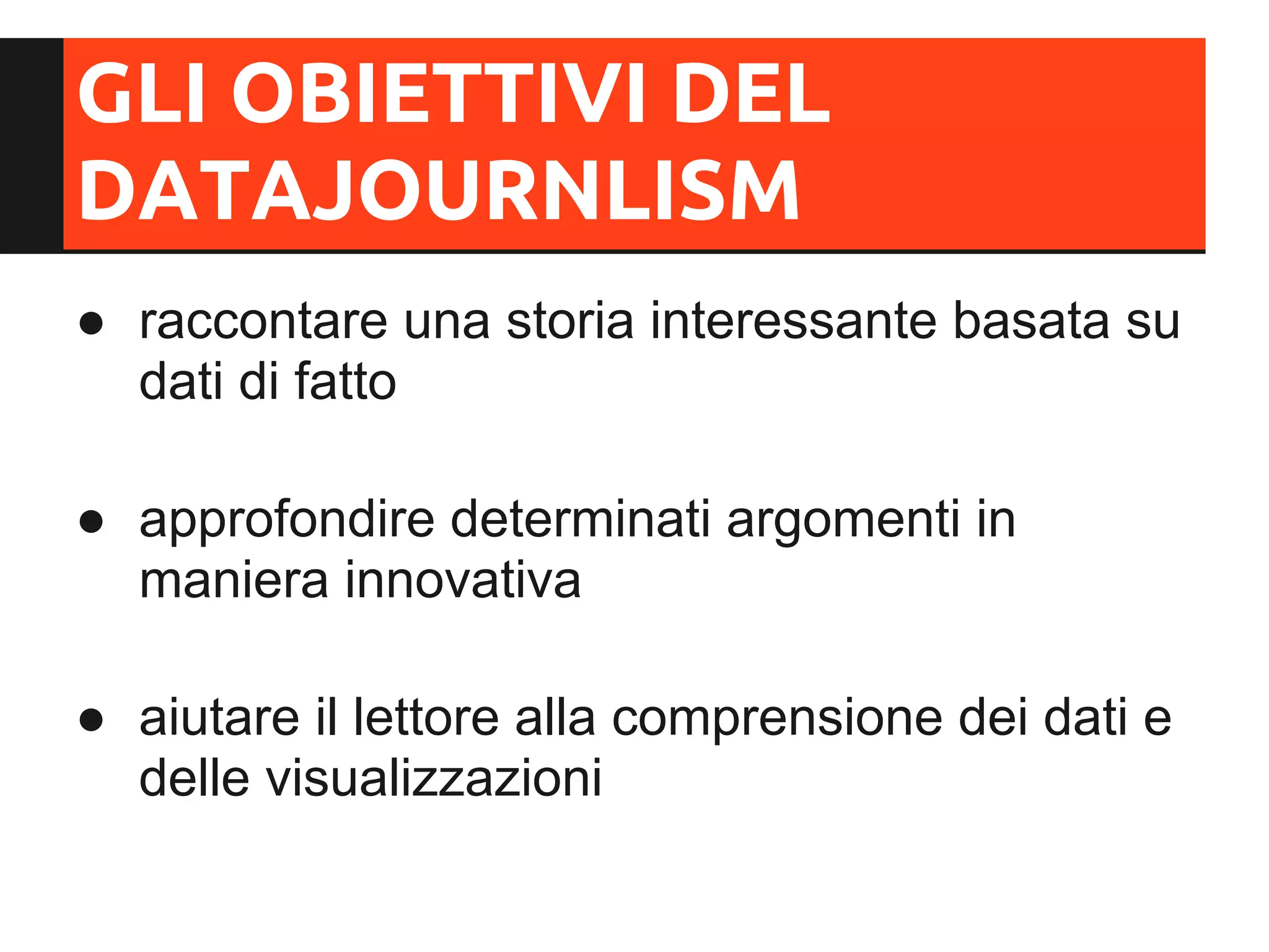 GLI OBIETTIVI DEL
DATAJOURNLISM
● raccontare una storia interessante basata su
  dati di fatto

● approfondire determinati argomenti in
  maniera innovativa

● aiutare il lettore alla comprensione dei dati e
  delle visualizzazioni
 