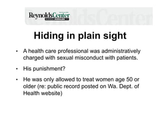 Hiding in plain sight
•  A health care professional was administratively

charged with sexual misconduct with patients.
•  His punishment?
•  He was only allowed to treat women age 50 or

older (re: public record posted on Wa. Dept. of
Health website)

 
