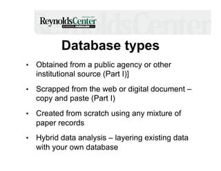 Database types
•  Obtained from a public agency or other

institutional source (Part I)]
•  Scrapped from the web or digital document –

copy and paste (Part I)
•  Created from scratch using any mixture of

paper records
•  Hybrid data analysis – layering existing data

with your own database

 