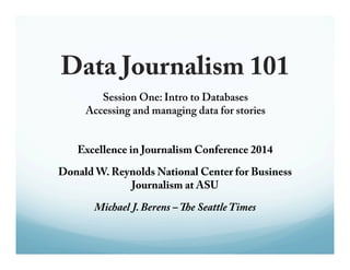 Data Journalism 101 
Session One: Intro to Databases 
Accessing and managing data for stories 
Excellence in Journalism Conference 2014 
Donald W. Reynolds National Center for Business 
Journalism at ASU 
Michael J. Berens – !e Seattle Times 
 