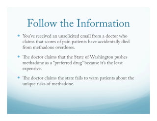 Follow the Information 
— You’ve received an unsolicited email from a doctor who 
claims that scores of pain patients have accidentally died 
from methadone overdoses. 
— "e doctor claims that the State of Washington pushes 
methadone as a “preferred drug” because it’s the least 
expensive. 
— "e doctor claims the state fails to warn patients about the 
unique risks of methadone. 
 