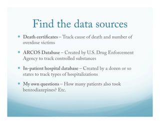 Find the data sources 
— Death certi!cates – Track cause of death and number of 
overdose victims 
— ARCOS Database – Created by U.S. Drug Enforcement 
Agency to track controlled substances 
— In-patient hospital database – Created by a dozen or so 
states to track types of hospitalizations 
— My own questions – How many patients also took 
benzodiazepines? Etc. 
 