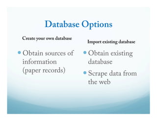 Database Options 
Create your own database 
— Obtain sources of 
information 
(paper records) 
Import existing database 
— Obtain existing 
database 
— Scrape data from 
the web 
 
