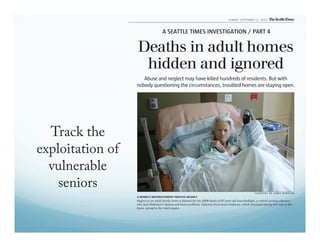 Track the 
exploitation of 
vulnerable 
seniors 
SUNDAY, SEPTEMBER 12, 2010 
A SEATTLE TIMES INVESTIGATION / PART 4 
Deaths in adult homes 
hidden and ignored 
Abuse and neglect may have killed hundreds of residents. But with 
nobody questioning the circumstances, troubled homes are staying open. 
COURTESY OF JAMES RUDOLPH 
A HOME’S MISTREATMENT PROVES DEADLY 
Neglect at an adult family home is blamed for the 2008 death of 87-year-old Jean Rudolph, a retired nursing educator 
who had Alzheimer’s disease and heart problems. Infection from severe bedsores, which developed during her stay at the 
home, spread to her vital organs. 
 