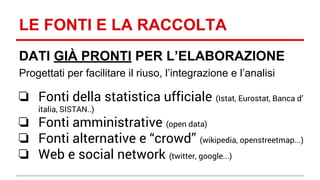 LE FONTI E LA RACCOLTA 
DATI GIÀ PRONTI PER L’ELABORAZIONE 
Progettati per facilitare il riuso, l’integrazione e l’analisi 
❏ Fonti della statistica ufficiale (Istat, Eurostat, Banca d’ 
italia, SISTAN..) 
❏ Fonti amministrative (open data) 
❏ Fonti alternative e “crowd” (wikipedia, openstreetmap...) 
❏ Web e social network (twitter, google...) 
 