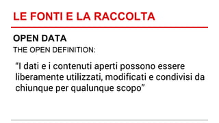 LE FONTI E LA RACCOLTA 
OPEN DATA 
THE OPEN DEFINITION: 
“I dati e i contenuti aperti possono essere 
liberamente utilizzati, modificati e condivisi da 
chiunque per qualunque scopo” 
 