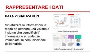 RAPPRESENTARE I DATI 
DATA VISUALIZATION 
Sintetizzare le informazioni in 
modo da ottenere una visione d’ 
insieme che semplifichi l’ 
informazione e renda più 
immediata la comunicazione 
della notizia 
https://datawrapper.de/ 
http://app.raw.densitydesign.org/ 
 