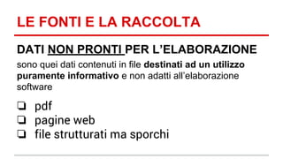 LE FONTI E LA RACCOLTA 
DATI NON PRONTI PER L’ELABORAZIONE 
sono quei dati contenuti in file destinati ad un utilizzo 
puramente informativo e non adatti all’elaborazione 
software 
❏ pdf 
❏ pagine web 
❏ file strutturati ma sporchi 
 