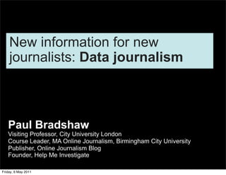 New information for new
    journalists: Data journalism



   Paul Bradshaw
   Visiting Professor, City University London
   Course Leader, MA Online Journalism, Birmingham City University
   Publisher, Online Journalism Blog
   Founder, Help Me Investigate

Friday, 6 May 2011
 