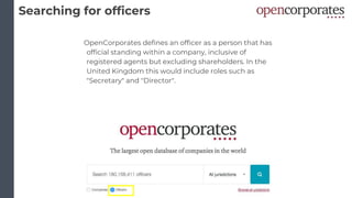 Searching for officers
OpenCorporates defines an officer as a person that has
official standing within a company, inclusive of
registered agents but excluding shareholders. In the
United Kingdom this would include roles such as
"Secretary" and "Director".
 