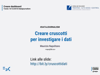 Creare dashboard
Trento 14/12/2018 #datajournalism
@napo
Creare cruscotti
per investigare i dati
Maurizio Napolitano
<napo@fbk.eu>
#DATAJOURNALISM
Link alle slide:
http://bit.ly/cruscottidati
 