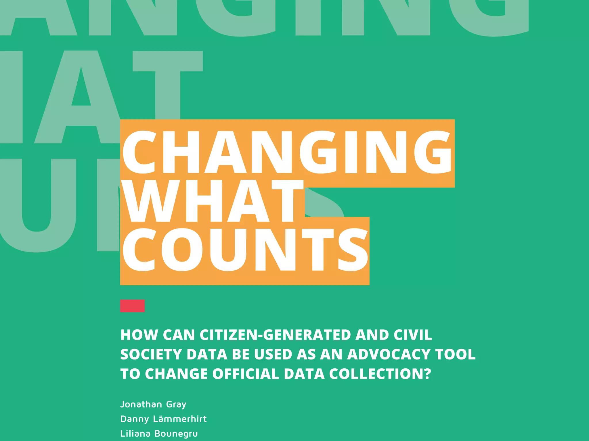 ANGING
HAT
UNTS
CHANGING
WHAT
COUNTS
HOW CAN CITIZEN-GENERATED AND CIVIL
SOCIETY DATA BE USED AS AN ADVOCACY TOOL
TO CHANGE OFFICIAL DATA COLLECTION?
Jonathan Gray
Danny Lämmerhirt
Liliana Bounegru
 