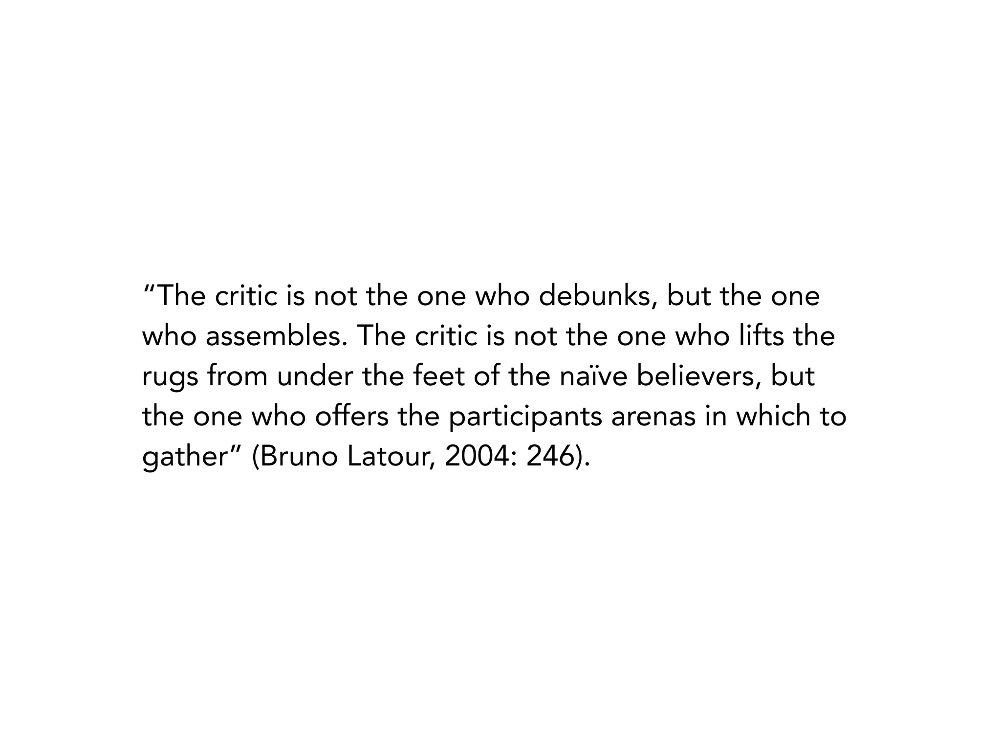 “The critic is not the one who debunks, but the one
who assembles. The critic is not the one who lifts the
rugs from under the feet of the naïve believers, but
the one who offers the participants arenas in which to
gather” (Bruno Latour, 2004: 246).
 
