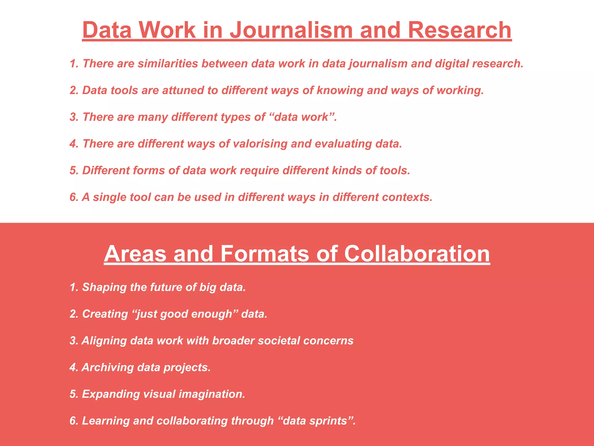 Areas and Formats of Collaboration
1. Shaping the future of big data.
2. Creating “just good enough” data. 
 
3. Aligning data work with broader societal concerns 
 
4. Archiving data projects.
5. Expanding visual imagination. 
 
6. Learning and collaborating through “data sprints”.
Data Work in Journalism and Research
1. There are similarities between data work in data journalism and digital research.
2. Data tools are attuned to different ways of knowing and ways of working.
3. There are many different types of “data work”.
4. There are different ways of valorising and evaluating data.
5. Different forms of data work require different kinds of tools.
6. A single tool can be used in different ways in different contexts.
 