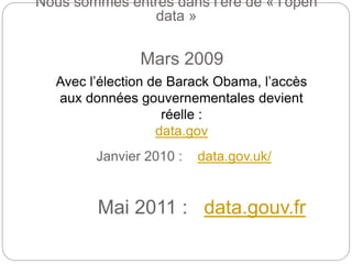 Mars 2009
Avec l’élection de Barack Obama, l’accès
aux données gouvernementales devient
réelle :
data.gov
Nous sommes entrés dans l’ère de « l’open
data »
Janvier 2010 : data.gov.uk/
Mai 2011 : data.gouv.fr
 