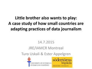 Little brother also wants to play:
A case study of how small countries are
adapting practices of data journalism
14.7.2015
JRE/IAMCR Montreal
Turo Uskali & Ester Appelgren
 