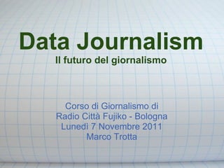 Data Journalism
  Il futuro del giornalismo



     Corso di Giornalismo di
   Radio Città Fujiko - Bologna
    Lunedì 7 Novembre 2011
          Marco Trotta
 