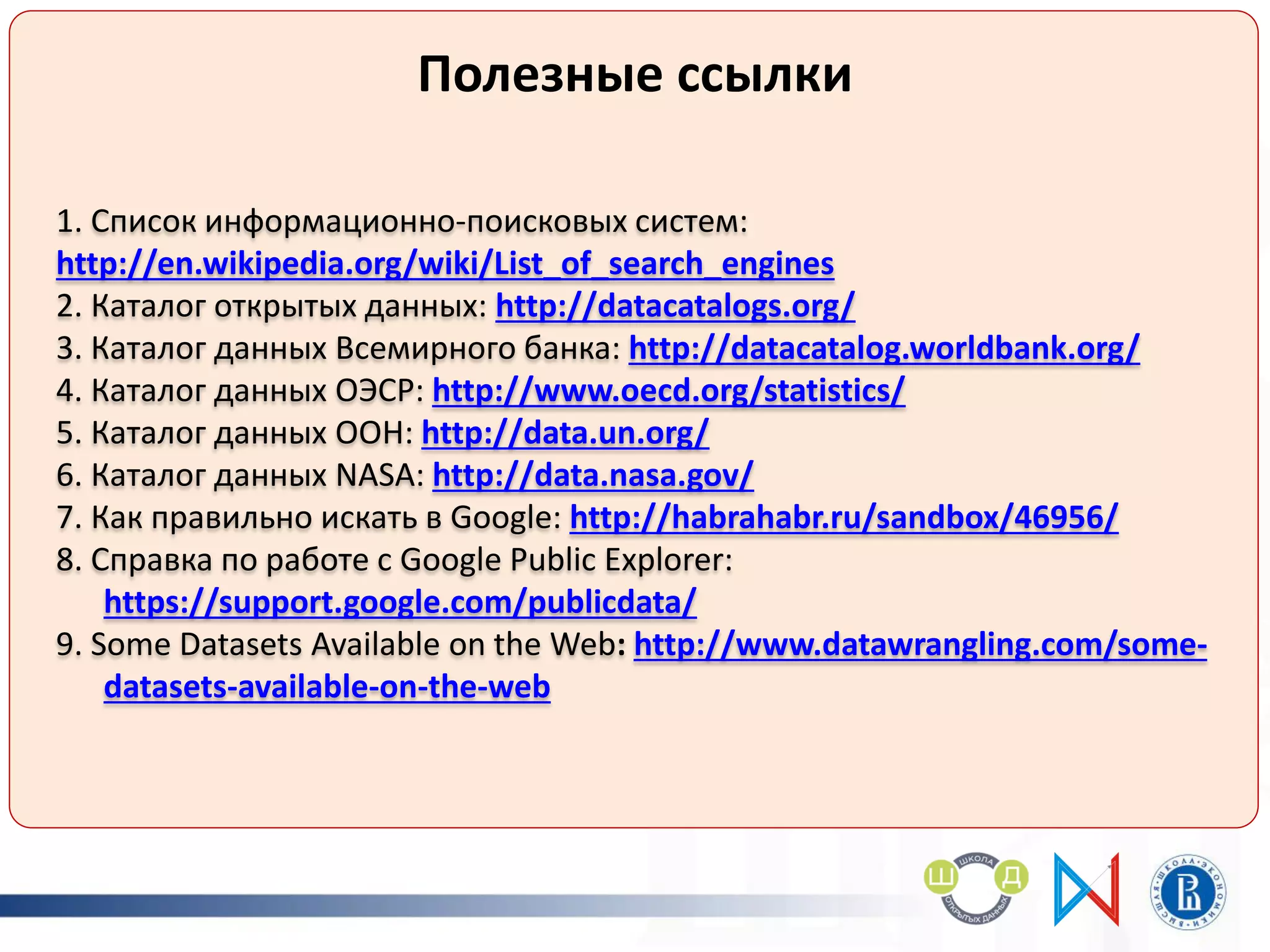 Полезные ссылки
1. Список информационно-поисковых систем:
http://en.wikipedia.org/wiki/List_of_search_engines
2. Каталог открытых данных: http://datacatalogs.org/
3. Каталог данных Всемирного банка: http://datacatalog.worldbank.org/
4. Каталог данных ОЭСР: http://www.oecd.org/statistics/
5. Каталог данных ООН: http://data.un.org/
6. Каталог данных NASA: http://data.nasa.gov/
7. Как правильно искать в Google: http://habrahabr.ru/sandbox/46956/
8. Справка по работе с Google Public Explorer:
https://support.google.com/publicdata/
9. Some Datasets Available on the Web: http://www.datawrangling.com/some-
datasets-available-on-the-web
 