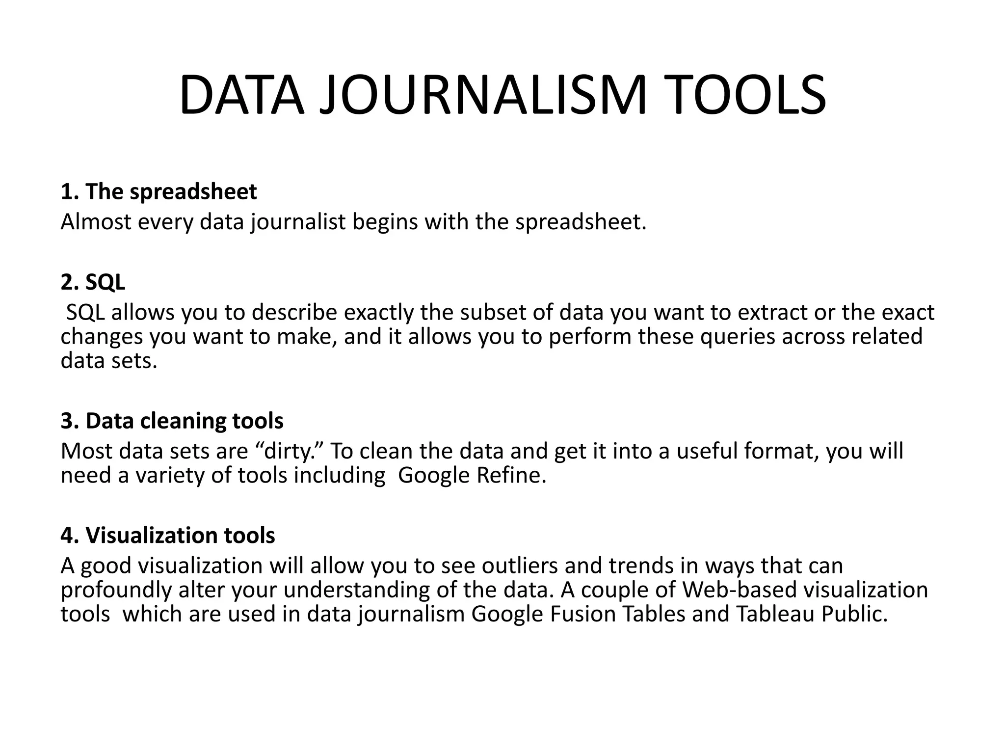 DATA JOURNALISM TOOLS
1. The spreadsheet
Almost every data journalist begins with the spreadsheet.
2. SQL
SQL allows you to describe exactly the subset of data you want to extract or the exact
changes you want to make, and it allows you to perform these queries across related
data sets.
3. Data cleaning tools
Most data sets are “dirty.” To clean the data and get it into a useful format, you will
need a variety of tools including Google Refine.
4. Visualization tools
A good visualization will allow you to see outliers and trends in ways that can
profoundly alter your understanding of the data. A couple of Web-based visualization
tools which are used in data journalism Google Fusion Tables and Tableau Public.
 