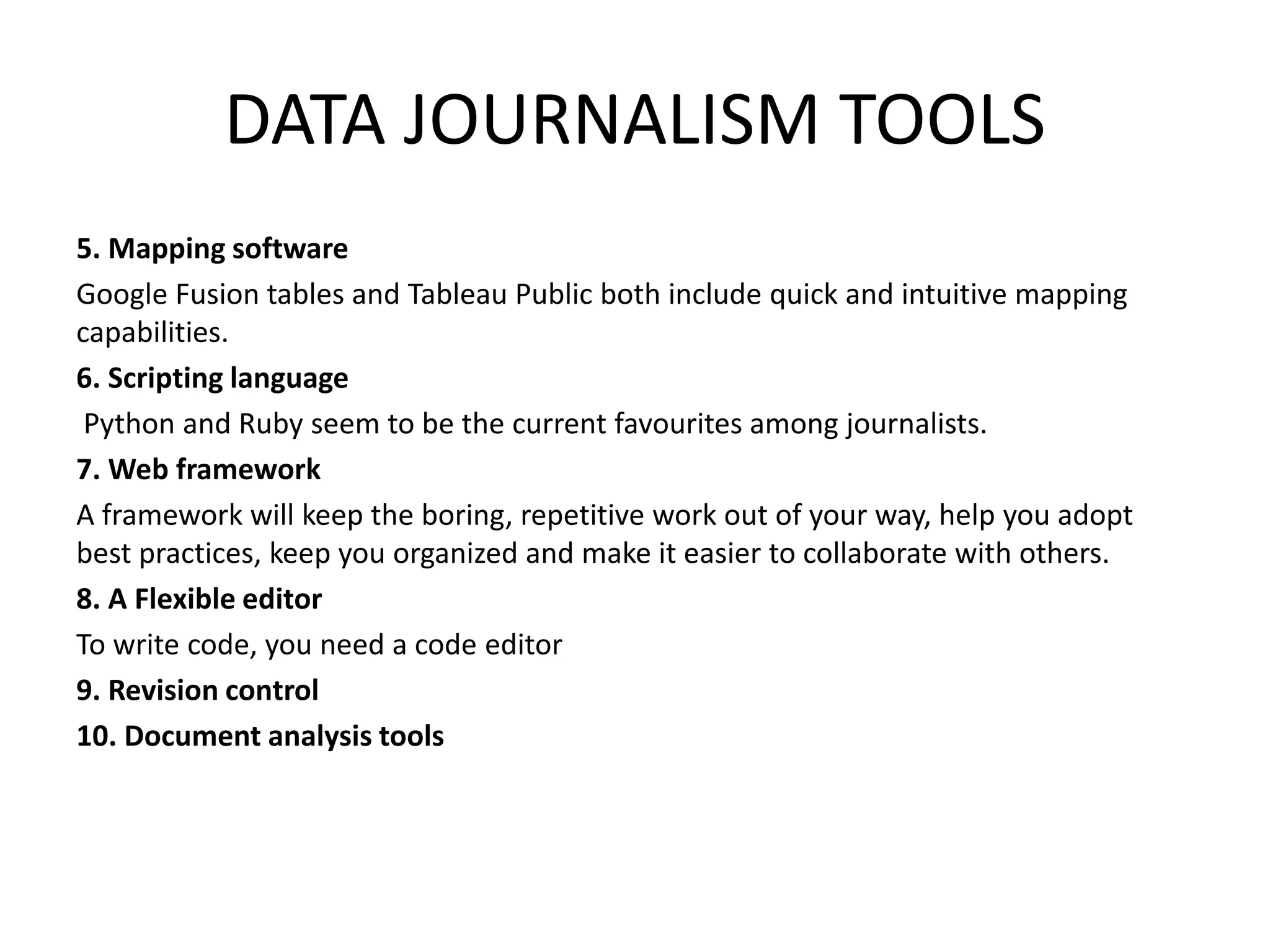DATA JOURNALISM TOOLS
5. Mapping software
Google Fusion tables and Tableau Public both include quick and intuitive mapping
capabilities.
6. Scripting language
Python and Ruby seem to be the current favourites among journalists.
7. Web framework
A framework will keep the boring, repetitive work out of your way, help you adopt
best practices, keep you organized and make it easier to collaborate with others.
8. A Flexible editor
To write code, you need a code editor
9. Revision control
10. Document analysis tools
 