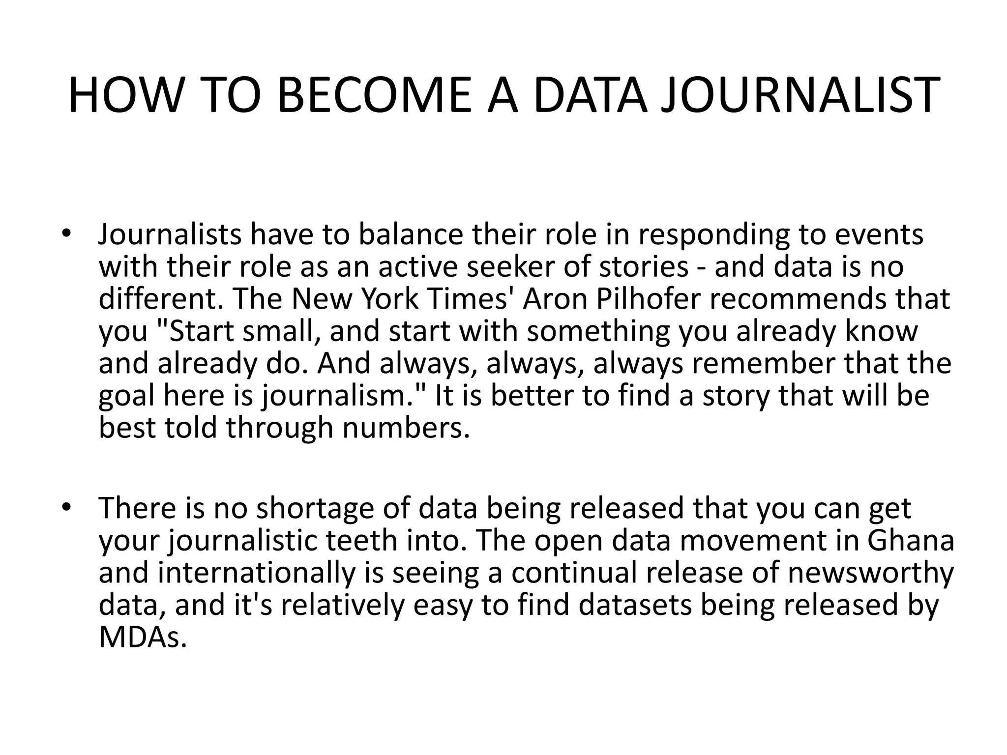 HOW TO BECOME A DATA JOURNALIST
• Journalists have to balance their role in responding to events
with their role as an active seeker of stories - and data is no
different. The New York Times' Aron Pilhofer recommends that
you "Start small, and start with something you already know
and already do. And always, always, always remember that the
goal here is journalism." It is better to find a story that will be
best told through numbers.
• There is no shortage of data being released that you can get
your journalistic teeth into. The open data movement in Ghana
and internationally is seeing a continual release of newsworthy
data, and it's relatively easy to find datasets being released by
MDAs.
 