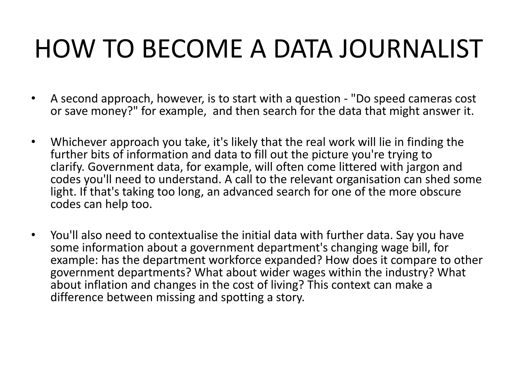 HOW TO BECOME A DATA JOURNALIST
• A second approach, however, is to start with a question - "Do speed cameras cost
or save money?" for example, and then search for the data that might answer it.
• Whichever approach you take, it's likely that the real work will lie in finding the
further bits of information and data to fill out the picture you're trying to
clarify. Government data, for example, will often come littered with jargon and
codes you'll need to understand. A call to the relevant organisation can shed some
light. If that's taking too long, an advanced search for one of the more obscure
codes can help too.
• You'll also need to contextualise the initial data with further data. Say you have
some information about a government department's changing wage bill, for
example: has the department workforce expanded? How does it compare to other
government departments? What about wider wages within the industry? What
about inflation and changes in the cost of living? This context can make a
difference between missing and spotting a story.
 