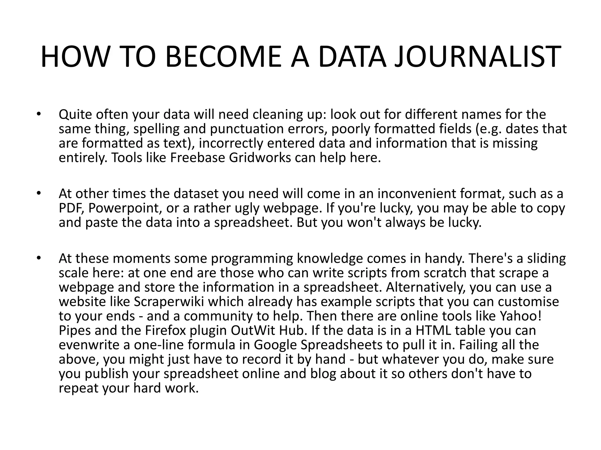 HOW TO BECOME A DATA JOURNALIST
• Quite often your data will need cleaning up: look out for different names for the
same thing, spelling and punctuation errors, poorly formatted fields (e.g. dates that
are formatted as text), incorrectly entered data and information that is missing
entirely. Tools like Freebase Gridworks can help here.
• At other times the dataset you need will come in an inconvenient format, such as a
PDF, Powerpoint, or a rather ugly webpage. If you're lucky, you may be able to copy
and paste the data into a spreadsheet. But you won't always be lucky.
• At these moments some programming knowledge comes in handy. There's a sliding
scale here: at one end are those who can write scripts from scratch that scrape a
webpage and store the information in a spreadsheet. Alternatively, you can use a
website like Scraperwiki which already has example scripts that you can customise
to your ends - and a community to help. Then there are online tools like Yahoo!
Pipes and the Firefox plugin OutWit Hub. If the data is in a HTML table you can
evenwrite a one-line formula in Google Spreadsheets to pull it in. Failing all the
above, you might just have to record it by hand - but whatever you do, make sure
you publish your spreadsheet online and blog about it so others don't have to
repeat your hard work.
 