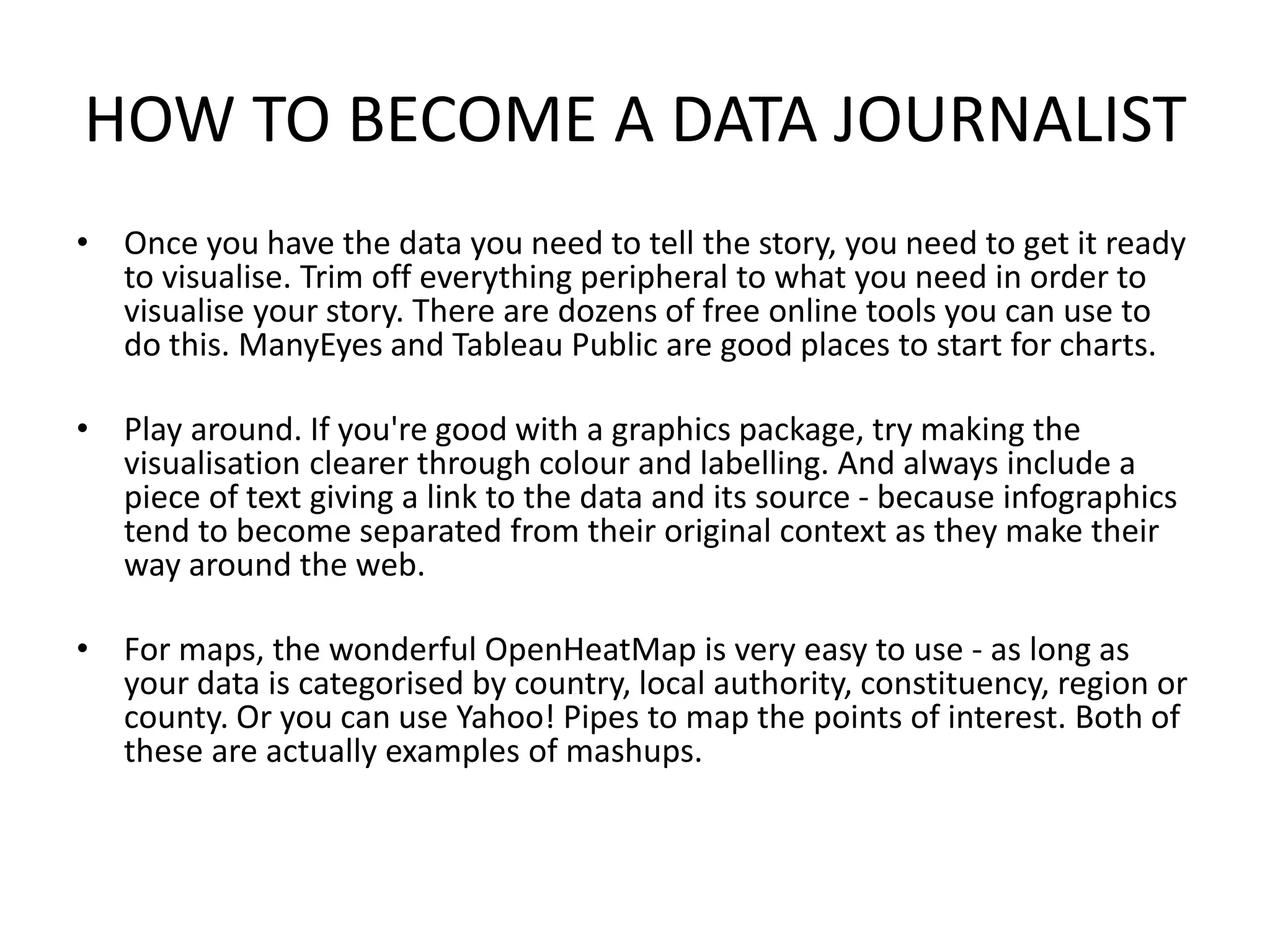 HOW TO BECOME A DATA JOURNALIST
• Once you have the data you need to tell the story, you need to get it ready
to visualise. Trim off everything peripheral to what you need in order to
visualise your story. There are dozens of free online tools you can use to
do this. ManyEyes and Tableau Public are good places to start for charts.
• Play around. If you're good with a graphics package, try making the
visualisation clearer through colour and labelling. And always include a
piece of text giving a link to the data and its source - because infographics
tend to become separated from their original context as they make their
way around the web.
• For maps, the wonderful OpenHeatMap is very easy to use - as long as
your data is categorised by country, local authority, constituency, region or
county. Or you can use Yahoo! Pipes to map the points of interest. Both of
these are actually examples of mashups.
 