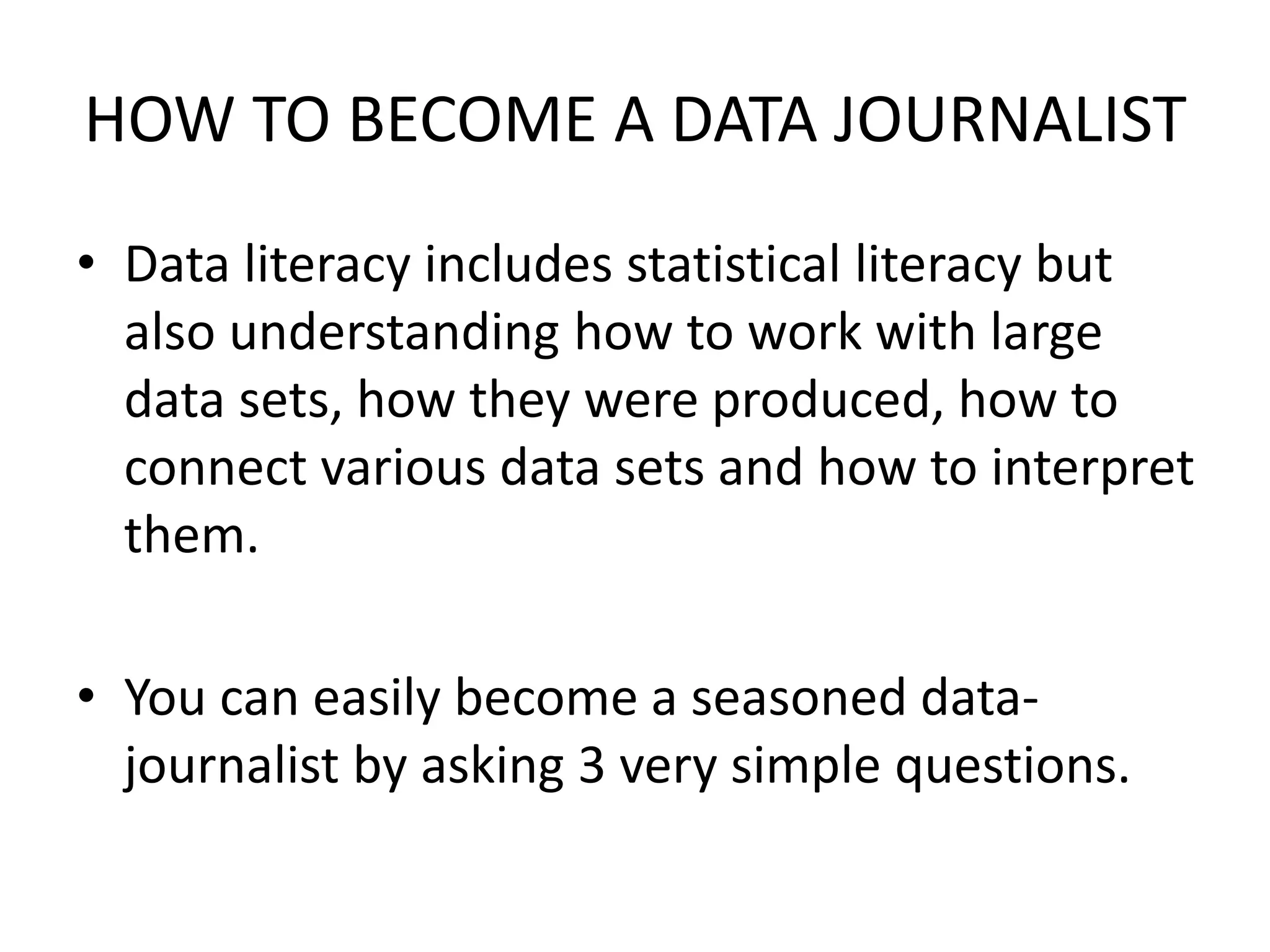 HOW TO BECOME A DATA JOURNALIST
• Data literacy includes statistical literacy but
also understanding how to work with large
data sets, how they were produced, how to
connect various data sets and how to interpret
them.
• You can easily become a seasoned data-
journalist by asking 3 very simple questions.
 