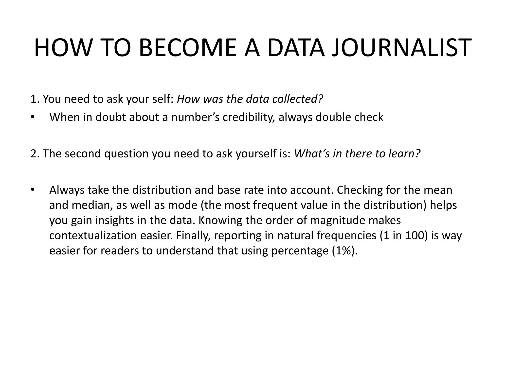 HOW TO BECOME A DATA JOURNALIST
1. You need to ask your self: How was the data collected?
• When in doubt about a number’s credibility, always double check
2. The second question you need to ask yourself is: What’s in there to learn?
• Always take the distribution and base rate into account. Checking for the mean
and median, as well as mode (the most frequent value in the distribution) helps
you gain insights in the data. Knowing the order of magnitude makes
contextualization easier. Finally, reporting in natural frequencies (1 in 100) is way
easier for readers to understand that using percentage (1%).
 