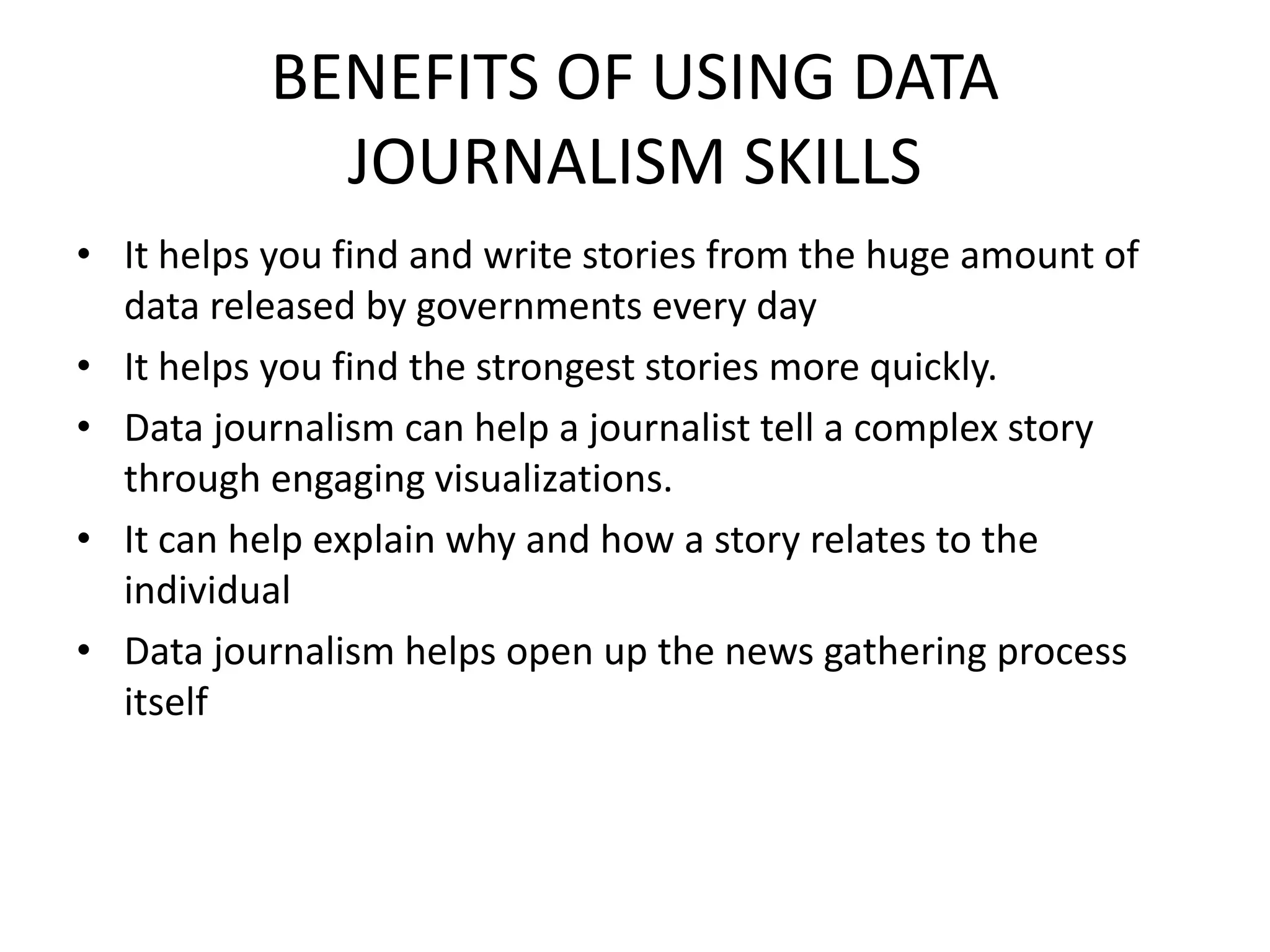 BENEFITS OF USING DATA
JOURNALISM SKILLS
• It helps you find and write stories from the huge amount of
data released by governments every day
• It helps you find the strongest stories more quickly.
• Data journalism can help a journalist tell a complex story
through engaging visualizations.
• It can help explain why and how a story relates to the
individual
• Data journalism helps open up the news gathering process
itself
 