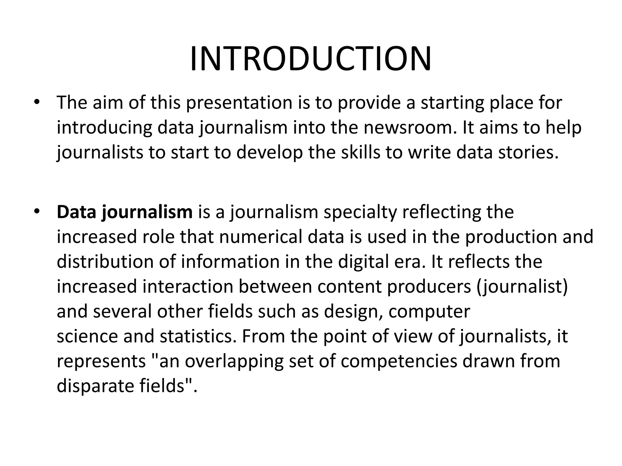 INTRODUCTION
• The aim of this presentation is to provide a starting place for
introducing data journalism into the newsroom. It aims to help
journalists to start to develop the skills to write data stories.
• Data journalism is a journalism specialty reflecting the
increased role that numerical data is used in the production and
distribution of information in the digital era. It reflects the
increased interaction between content producers (journalist)
and several other fields such as design, computer
science and statistics. From the point of view of journalists, it
represents "an overlapping set of competencies drawn from
disparate fields".
 