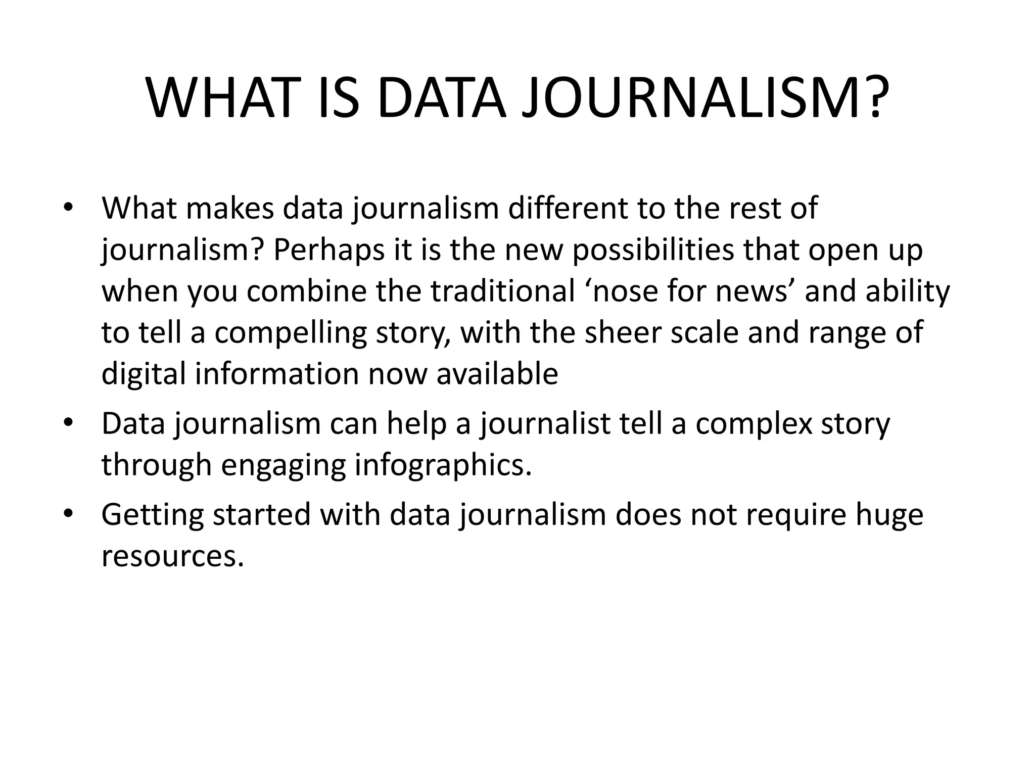 WHAT IS DATA JOURNALISM?
• What makes data journalism different to the rest of
journalism? Perhaps it is the new possibilities that open up
when you combine the traditional ‘nose for news’ and ability
to tell a compelling story, with the sheer scale and range of
digital information now available
• Data journalism can help a journalist tell a complex story
through engaging infographics.
• Getting started with data journalism does not require huge
resources.
 