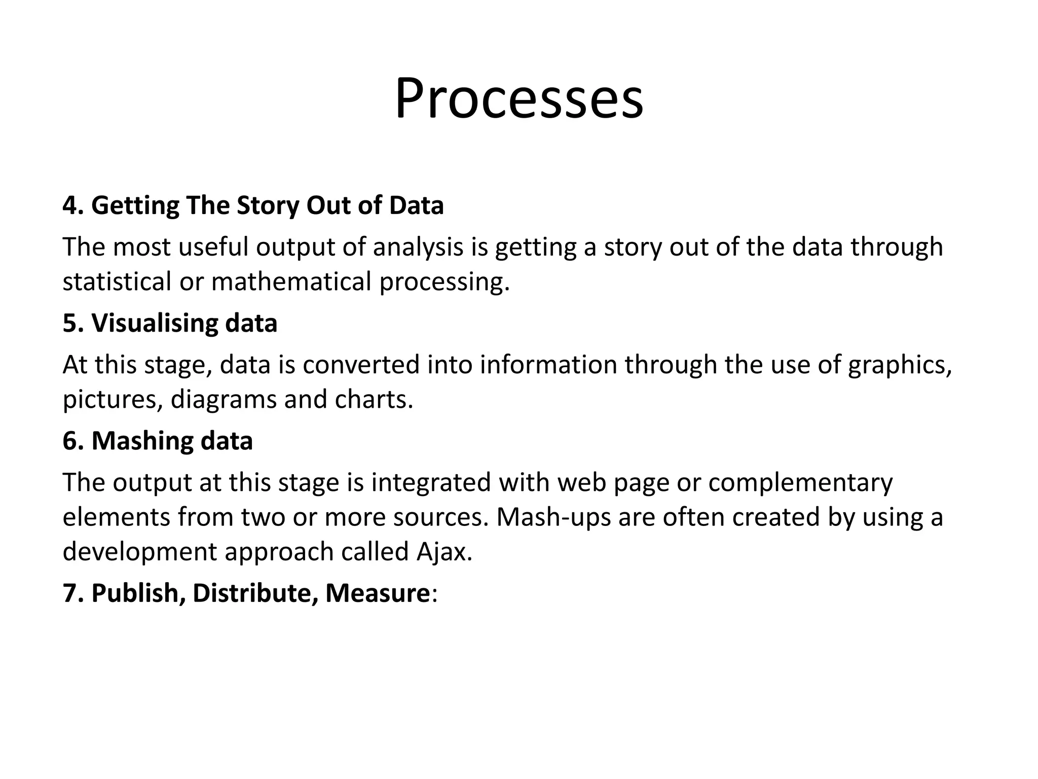 Processes
4. Getting The Story Out of Data
The most useful output of analysis is getting a story out of the data through
statistical or mathematical processing.
5. Visualising data
At this stage, data is converted into information through the use of graphics,
pictures, diagrams and charts.
6. Mashing data
The output at this stage is integrated with web page or complementary
elements from two or more sources. Mash-ups are often created by using a
development approach called Ajax.
7. Publish, Distribute, Measure:
 