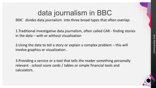 JensMartensson
data journalism in BBC
BBC divides data journalism into three broad types that often overlap:
1.Traditional investigative data journalism, often called CAR - finding stories
in the data – with or without visualization
2.Using the data to tell a story or explain a complex problem – this will
involve graphics or visualization .
3.Providing a service or a tool that tells the reader something personally
relevant - school score cards / tables or simple financial tools and
calculators.
 