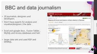 JensMartensson
• 20 journalists, designers and
developers.
• Don’t have experts for analysis and
visualize(designers ) the data .
• Excel and google docs , Fusion Tables ,
MySQL and Access databases and Solr.
• larger data sets and used RDF and
SPARQL.
BBC and data journalism
8
 