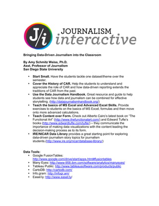 Bringing Data-Driven Journalism into the Classroom

By Amy Schmitz Weiss, Ph.D.
Asst. Professor of Journalism
San Diego State University

   •   Start Small. Have the students tackle one dataset/theme over the
       semester.
   •   Cover the History of CAR. Help the students to understand and
       appreciate the role of CAR and how data-driven reporting extends the
       traditions of CAR from the past.
   •   Use the Data Journalism Handbook. Great resource and guide to help
       students see how data and journalism can be combined for effective
       storytelling. (http://datajournalismhandbook.org/)
   •   Teach the basics of MS Excel and Advanced Excel Skills. Provide
       exercises to students on the basics of MS Excel, formulas and then move
       onto more advanced calculations.
   •   Teach Content over Form. Check out Alberto Cairo’s latest book on “The
       Functional Art” (http://www.thefunctionalart.com/) and Edward Tufte’s
       books (http://www.edwardtufte.com/tufte/) – they communicate the
       importance of making data visualizations with the content leading the
       decision-making process as to its form.
   •   IRE/NICAR Data Library provides a great starting point for exploring
       data-driven journalism story topics for journalism
       students.(http://www.ire.org/nicar/database-library/)


Data Tools:
   • Google FusionTables:
      http://www.google.com/drive/start/apps.html#fusiontables
   • Many Eyes: http://www-958.ibm.com/software/analytics/manyeyes/
   • Tableau Public: http://www.tableausoftware.com/products/public
   • CartoDB: http://cartodb.com/
   • Info.gram: http://infogr.am/
   • Easel.ly: http://www.easel.ly/
 