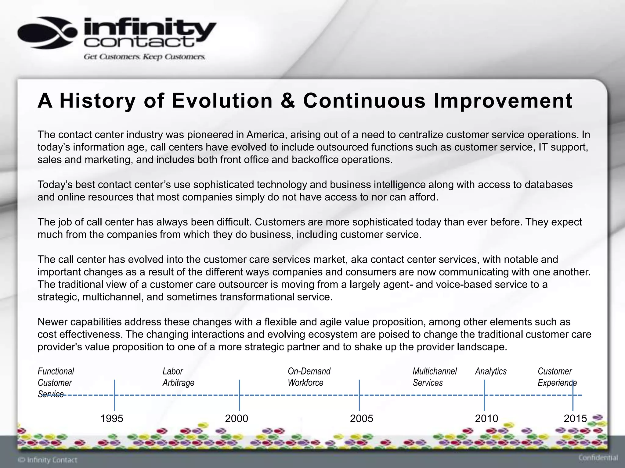 A History of Evolution & Continuous Improvement
The contact center industry was pioneered in America, arising out of a need to centralize customer service operations. In
today’s information age, call centers have evolved to include outsourced functions such as customer service, IT support,
sales and marketing, and includes both front office and backoffice operations.

Today’s best contact center’s use sophisticated technology and business intelligence along with access to databases
and online resources that most companies simply do not have access to nor can afford.

The job of call center has always been difficult. Customers are more sophisticated today than ever before. They expect
much from the companies from which they do business, including customer service.

The call center has evolved into the customer care services market, aka contact center services, with notable and
important changes as a result of the different ways companies and consumers are now communicating with one another.
The traditional view of a customer care outsourcer is moving from a largely agent- and voice-based service to a
strategic, multichannel, and sometimes transformational service.

Newer capabilities address these changes with a flexible and agile value proposition, among other elements such as
cost effectiveness. The changing interactions and evolving ecosystem are poised to change the traditional customer care
provider's value proposition to one of a more strategic partner and to shake up the provider landscape.

Functional                 Labor                      On-Demand                   Multichannel   Analytics   Customer
Customer                   Arbitrage                  Workforce                   Services                   Experience
Service

             1995                        2000                       2005                         2010              2015
 