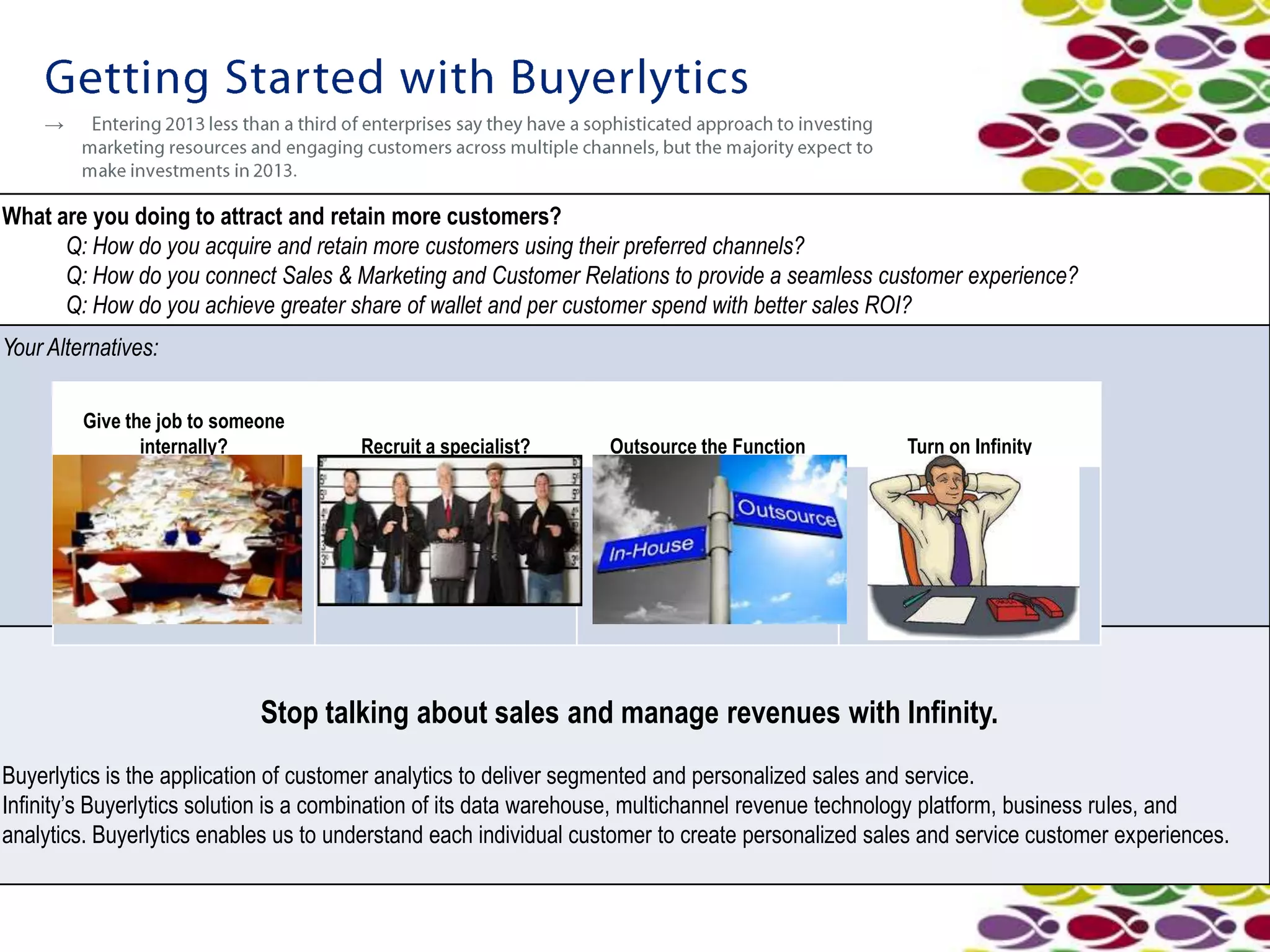 →



What are you doing to attract and retain more customers?
      Q: How do you acquire and retain more customers using their preferred channels?
      Q: How do you connect Sales & Marketing and Customer Relations to provide a seamless customer experience?
      Q: How do you achieve greater share of wallet and per customer spend with better sales ROI?
Your Alternatives:

         Give the job to someone
                internally?            Recruit a specialist?      Outsource the Function           Turn on Infinity




                             Stop talking about sales and manage revenues with Infinity.
Buyerlytics is the application of customer analytics to deliver segmented and personalized sales and service.
Infinity’s Buyerlytics solution is a combination of its data warehouse, multichannel revenue technology platform, business rules, and
analytics. Buyerlytics enables us to understand each individual customer to create personalized sales and service customer experiences.
 