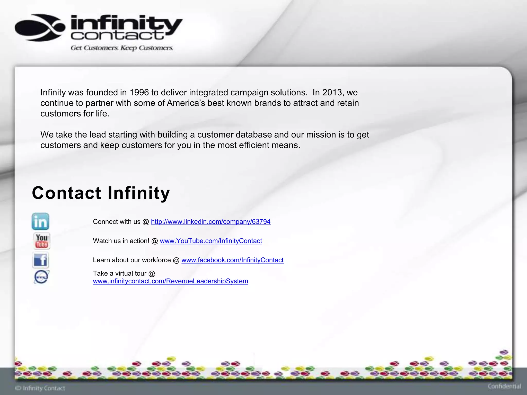 Infinity was founded in 1996 to deliver integrated campaign solutions. In 2013, we
 continue to partner with some of America’s best known brands to attract and retain
 customers for life.

 We take the lead starting with building a customer database and our mission is to get
 customers and keep customers for you in the most efficient means.




Contact Infinity
              Connect with us @ http://www.linkedin.com/company/63794

              Watch us in action! @ www.YouTube.com/InfinityContact

              Learn about our workforce @ www.facebook.com/InfinityContact
              Take a virtual tour @
              www.infinitycontact.com/RevenueLeadershipSystem
 