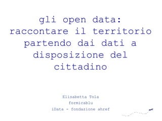 gli open data:
raccontare il territorio
  partendo dai dati a
    disposizione del
        cittadino

           Elisabetta Tola
             formicablu
       iData - fondazione ahref
 