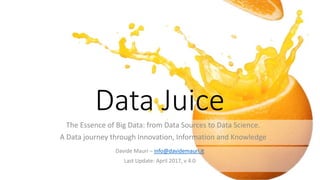 Data Juice
The Essence of Big Data: from Data Sources to Data Science.
A Data journey through Innovation, Information and Knowledge
Davide Mauri – info@davidemauri.it
Last Update: April 2017, v 4.0
 