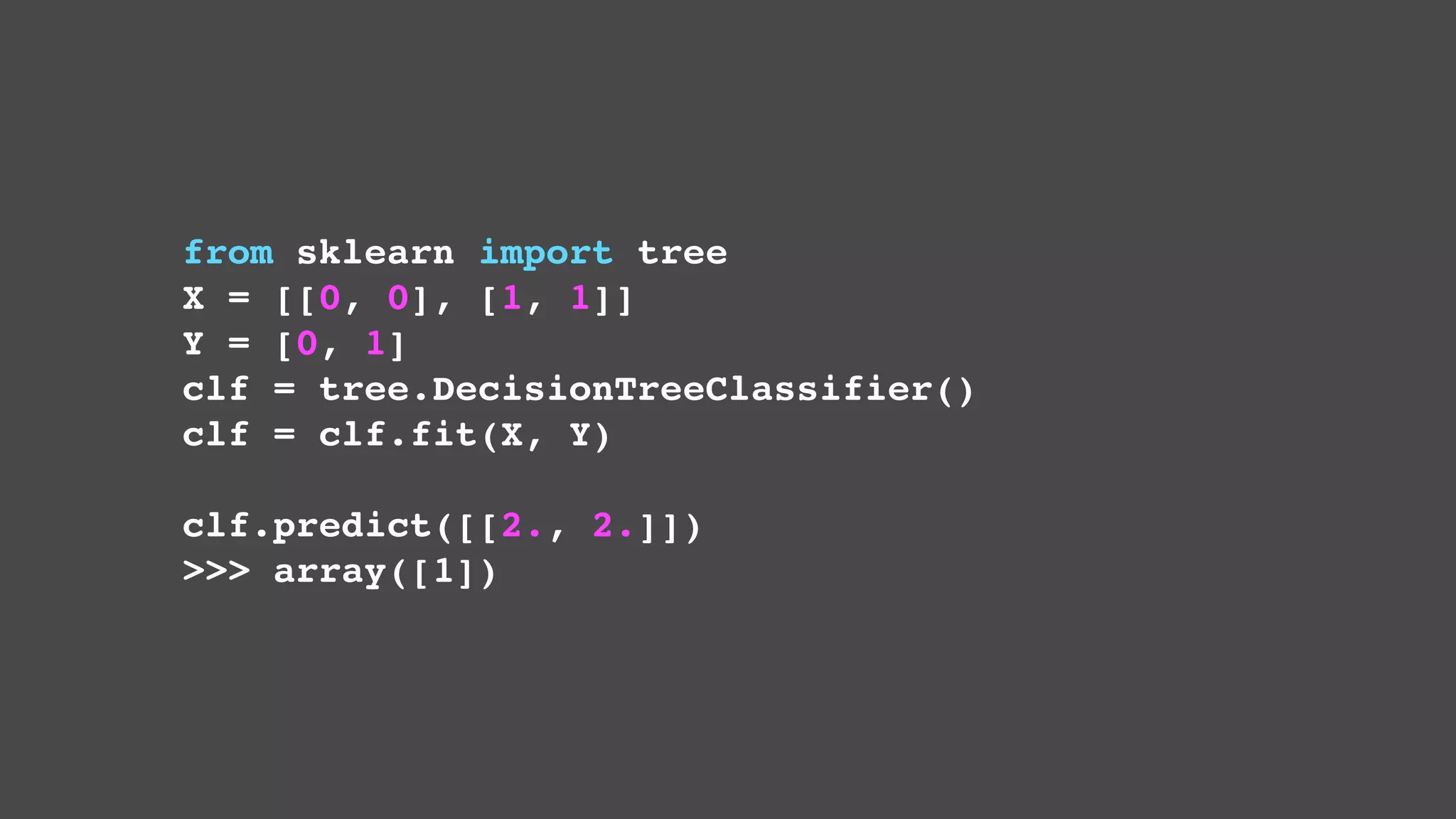 from sklearn import tree
X = [[0, 0], [1, 1]]
Y = [0, 1]
clf = tree.DecisionTreeClassifier()
clf = clf.fit(X, Y)
clf.predict([[2., 2.]])
>>> array([1])

 