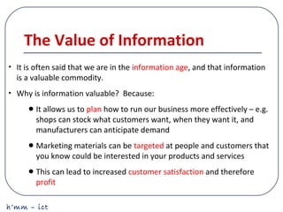 h’mm – ict
The Value of Information
• It is often said that we are in the information age, and that information
is a valuable commodity.
• Why is information valuable? Because:
•It allows us to plan how to run our business more effectively – e.g.
shops can stock what customers want, when they want it, and
manufacturers can anticipate demand
•Marketing materials can be targeted at people and customers that
you know could be interested in your products and services
•This can lead to increased customer satisfaction and therefore
profit
 